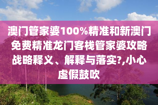 澳门管家婆100%精准和新澳门免费精准龙门客栈管家婆攻略战略释义、解释与落实?,小心虚假鼓吹