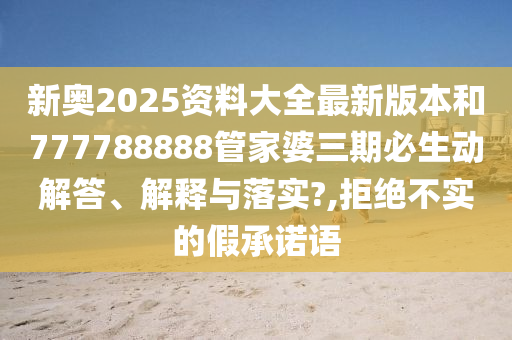新奥2025资料大全最新版本和777788888管家婆三期必生动解答、解释与落实?,拒绝不实的假承诺语
