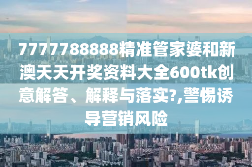 7777788888精准管家婆和新澳天天开奖资料大全600tk创意解答、解释与落实?,警惕诱导营销风险