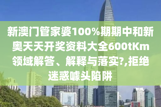 新澳门管家婆100%期期中和新奥天天开奖资料大全600tKm领域解答、解释与落实?,拒绝迷惑噱头陷阱