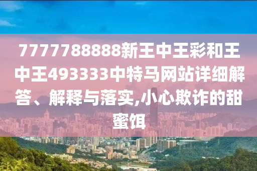 7777788888新王中王彩和王中王493333中特马网站详细解答、解释与落实,小心欺诈的甜蜜饵
