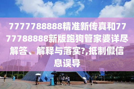 7777788888精准新传真和7777788888新版跑狗管家婆详尽解答、解释与落实?,抵制假信息误导