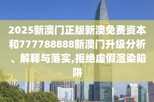 2025新澳门正版新澳免费资本和777788888新澳门升级分析、解释与落实,拒绝虚假渲染陷阱