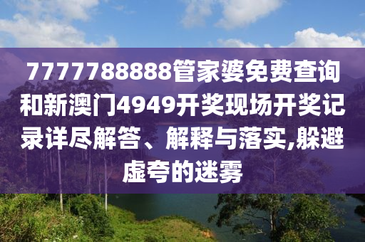 7777788888管家婆免费查询和新澳门4949开奖现场开奖记录详尽解答、解释与落实,躲避虚夸的迷雾