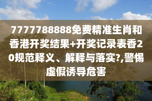 7777788888免费精准生肖和香港开奖结果+开奖记录表香20规范释义、解释与落实?,警惕虚假诱导危害
