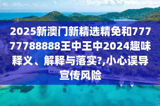 2025新澳门新精选精免和77777788888王中王中2024趣味释义、解释与落实?,小心误导宣传风险