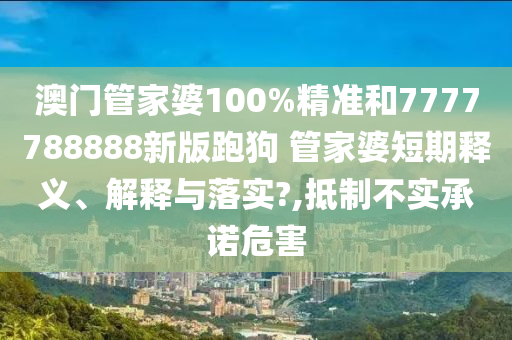 澳门管家婆100%精准和7777788888新版跑狗 管家婆短期释义、解释与落实?,抵制不实承诺危害
