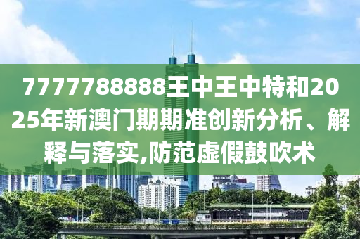 7777788888王中王中特和2025年新澳门期期准创新分析、解释与落实,防范虚假鼓吹术