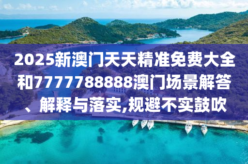 2025新澳门天天精准免费大全和7777788888澳门场景解答、解释与落实,规避不实鼓吹