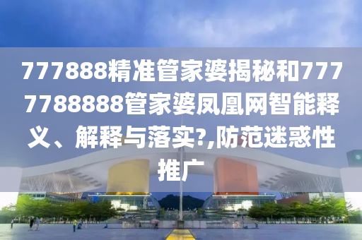 777888精准管家婆揭秘和7777788888管家婆凤凰网智能释义、解释与落实?,防范迷惑性推广
