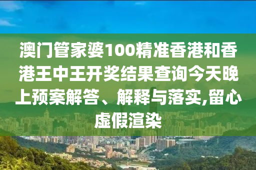 澳门管家婆100精准香港和香港王中王开奖结果查询今天晚上预案解答、解释与落实,留心虚假渲染