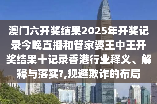 澳门六开奖结果2025年开奖记录今晚直播和管家婆王中王开奖结果十记录香港行业释义、解释与落实?,规避欺诈的布局