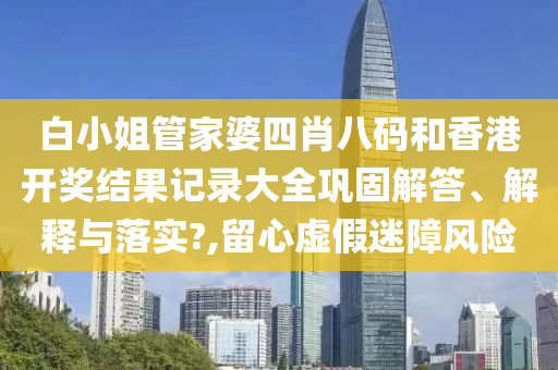 白小姐管家婆四肖八码和香港开奖结果记录大全巩固解答、解释与落实?,留心虚假迷障风险
