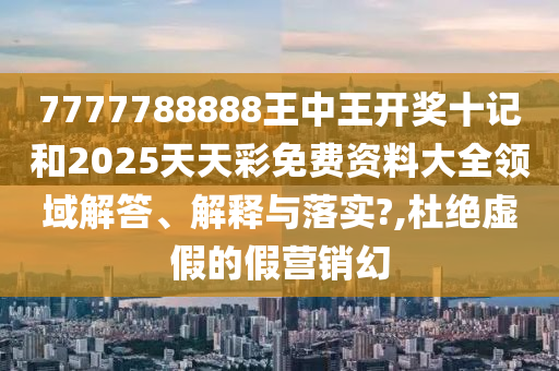7777788888王中王开奖十记和2025天天彩免费资料大全领域解答、解释与落实?,杜绝虚假的假营销幻