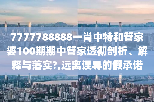 7777788888一肖中特和管家婆100期期中管家透彻剖析、解释与落实?,远离误导的假承诺
