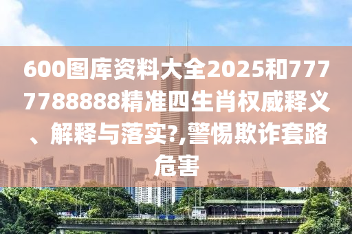 600图库资料大全2025和7777788888精准四生肖权威释义、解释与落实?,警惕欺诈套路危害