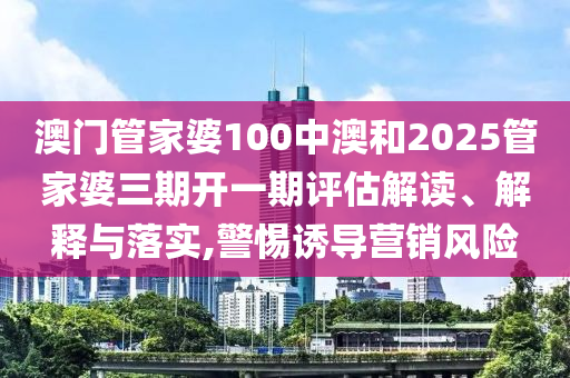 澳门管家婆100中澳和2025管家婆三期开一期评估解读、解释与落实,警惕诱导营销风险