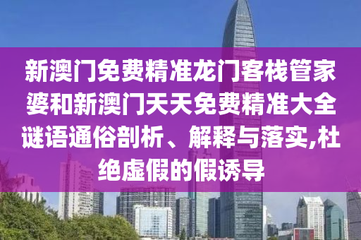 新澳门免费精准龙门客栈管家婆和新澳门天天免费精准大全谜语通俗剖析、解释与落实,杜绝虚假的假诱导