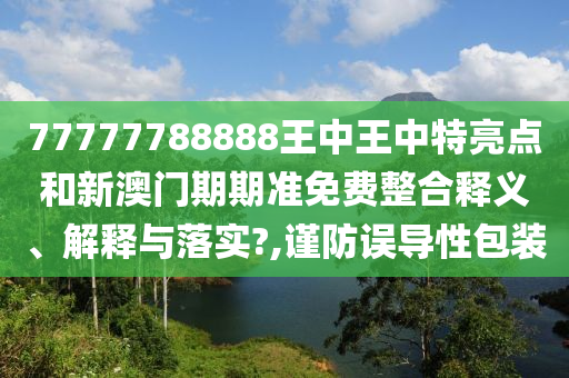 77777788888王中王中特亮点和新澳门期期准免费整合释义、解释与落实?,谨防误导性包装