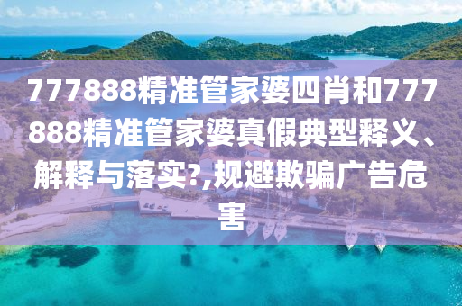 777888精准管家婆四肖和777888精准管家婆真假典型释义、解释与落实?,规避欺骗广告危害