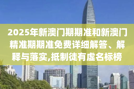 2025年新澳门期期准和新澳门精准期期准免费详细解答、解释与落实,抵制徒有虚名标榜