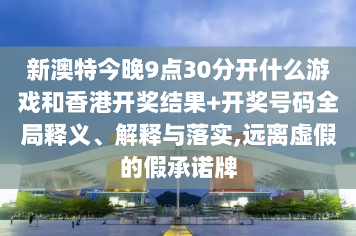 新澳特今晚9点30分开什么游戏和香港开奖结果+开奖号码全局释义、解释与落实,远离虚假的假承诺牌