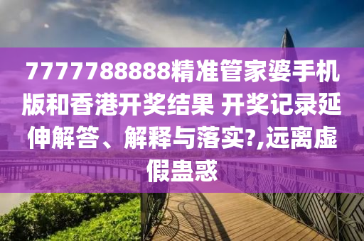 7777788888精准管家婆手机版和香港开奖结果 开奖记录延伸解答、解释与落实?,远离虚假蛊惑