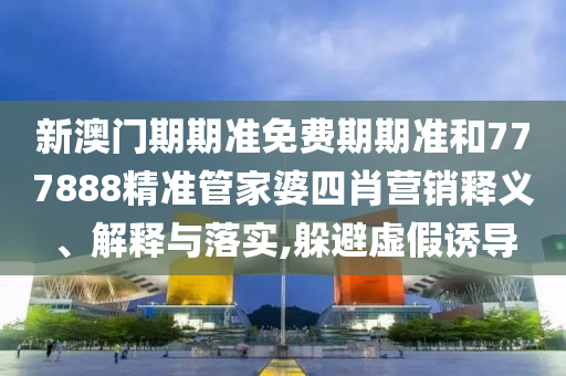 新澳门期期准免费期期准和777888精准管家婆四肖营销释义、解释与落实,躲避虚假诱导