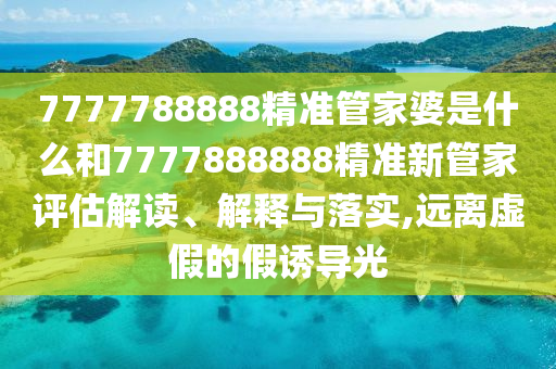 7777788888精准管家婆是什么和7777888888精准新管家评估解读、解释与落实,远离虚假的假诱导光