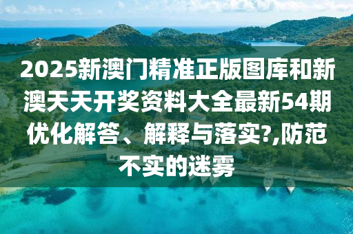 2025新澳门精准正版图库和新澳天天开奖资料大全最新54期优化解答、解释与落实?,防范不实的迷雾