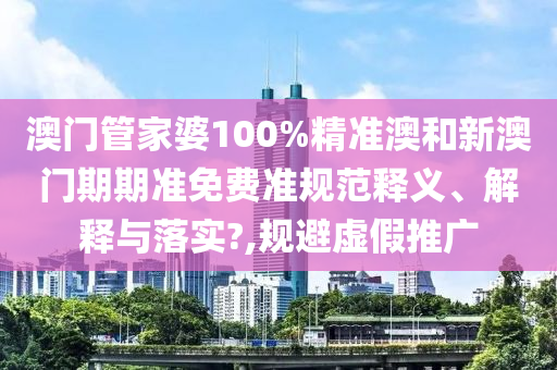 澳门管家婆100%精准澳和新澳门期期准免费准规范释义、解释与落实?,规避虚假推广
