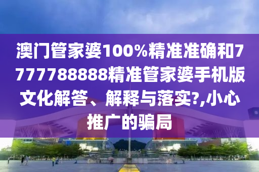 澳门管家婆100%精准准确和7777788888精准管家婆手机版文化解答、解释与落实?,小心推广的骗局