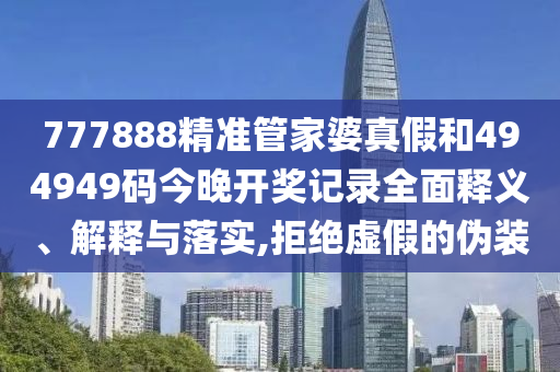777888精准管家婆真假和494949码今晚开奖记录全面释义、解释与落实,拒绝虚假的伪装
