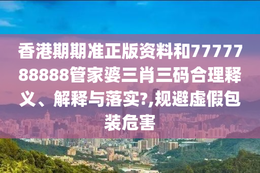 香港期期准正版资料和7777788888管家婆三肖三码合理释义、解释与落实?,规避虚假包装危害