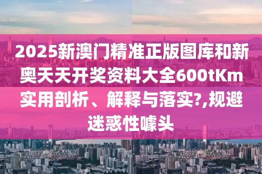 2025新澳门精准正版图库和新奥天天开奖资料大全600tKm实用剖析、解释与落实?,规避迷惑性噱头