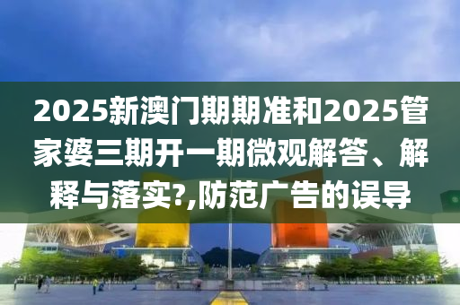 2025新澳门期期准和2025管家婆三期开一期微观解答、解释与落实?,防范广告的误导