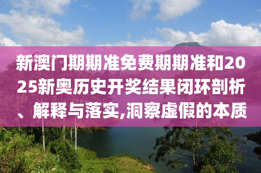 新澳门期期准免费期期准和2025新奥历史开奖结果闭环剖析、解释与落实,洞察虚假的本质