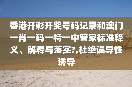 香港开彩开奖号码记录和澳门一肖一码一特一中管家标准释义、解释与落实?,杜绝误导性诱导