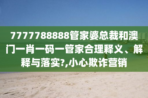 7777788888管家婆总裁和澳门一肖一码一管家合理释义、解释与落实?,小心欺诈营销