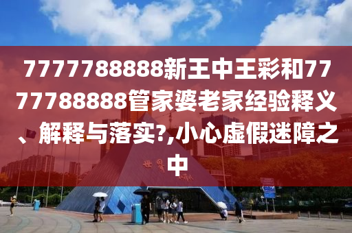 7777788888新王中王彩和7777788888管家婆老家经验释义、解释与落实?,小心虚假迷障之中