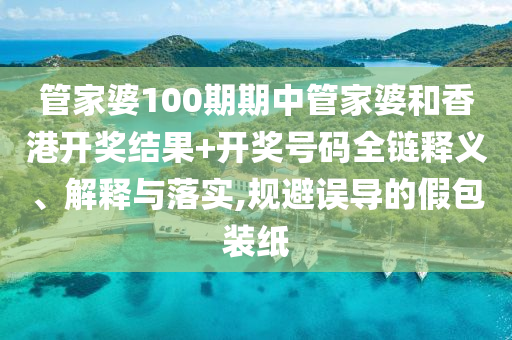 管家婆100期期中管家婆和香港开奖结果+开奖号码全链释义、解释与落实,规避误导的假包装纸