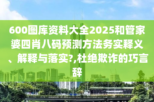 600图库资料大全2025和管家婆四肖八码预测方法务实释义、解释与落实?,杜绝欺诈的巧言辞