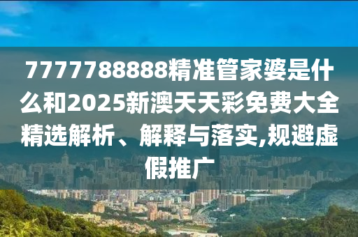 7777788888精准管家婆是什么和2025新澳天天彩免费大全精选解析、解释与落实,规避虚假推广
