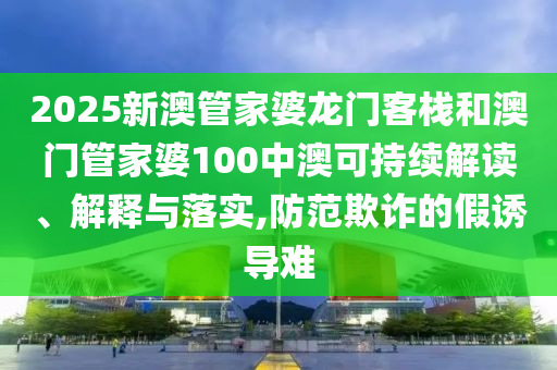 2025新澳管家婆龙门客栈和澳门管家婆100中澳可持续解读、解释与落实,防范欺诈的假诱导难