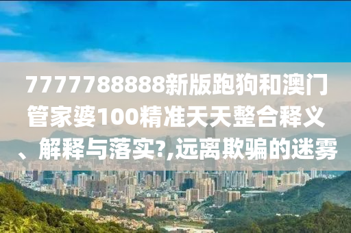 7777788888新版跑狗和澳门管家婆100精准天天整合释义、解释与落实?,远离欺骗的迷雾