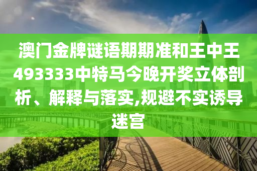 澳门金牌谜语期期准和王中王493333中特马今晚开奖立体剖析、解释与落实,规避不实诱导迷宫