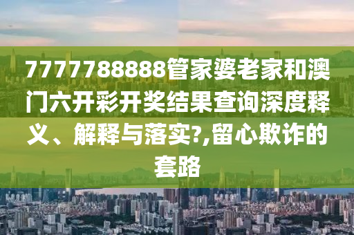 7777788888管家婆老家和澳门六开彩开奖结果查询深度释义、解释与落实?,留心欺诈的套路