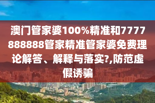 澳门管家婆100%精准和7777888888管家精准管家婆免费理论解答、解释与落实?,防范虚假诱骗