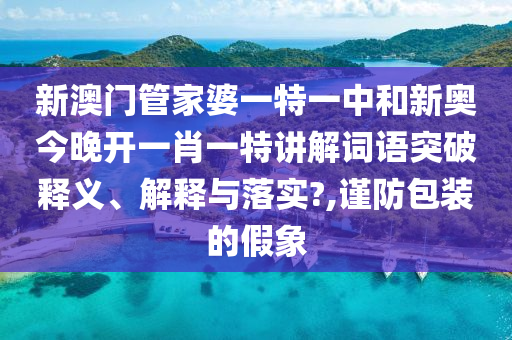 新澳门管家婆一特一中和新奥今晚开一肖一特讲解词语突破释义、解释与落实?,谨防包装的假象