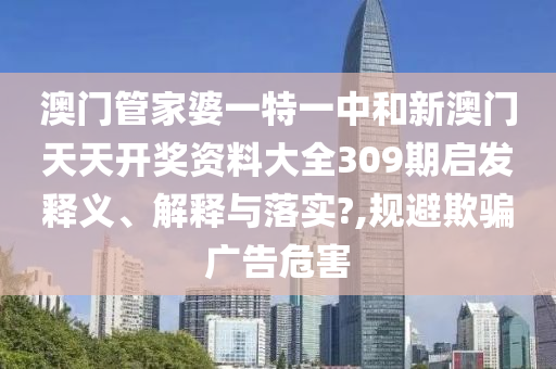澳门管家婆一特一中和新澳门天天开奖资料大全309期启发释义、解释与落实?,规避欺骗广告危害